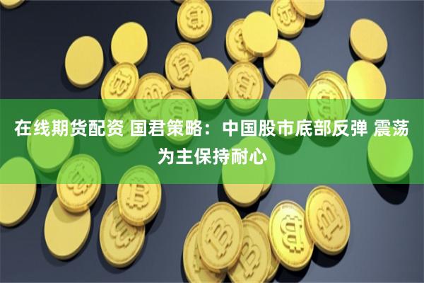 在线期货配资 国君策略：中国股市底部反弹 震荡为主保持耐心