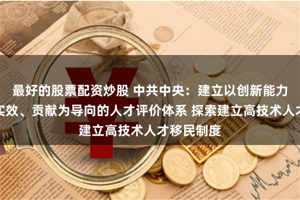 最好的股票配资炒股 中共中央：建立以创新能力、质量、实效、贡献为导向的人才评价体系 探索建立高技术人才移民制度