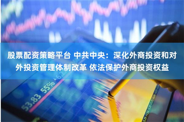 股票配资策略平台 中共中央：深化外商投资和对外投资管理体制改革 依法保护外商投资权益