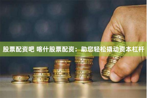 股票配资吧 喀什股票配资：助您轻松撬动资本杠杆