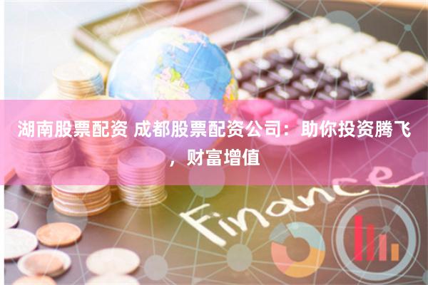湖南股票配资 成都股票配资公司：助你投资腾飞，财富增值