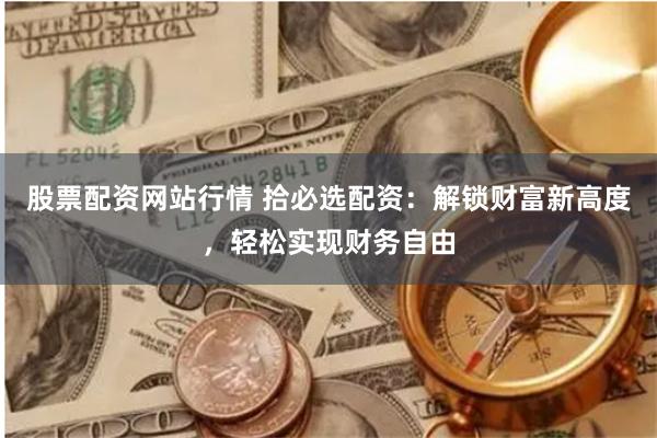 股票配资网站行情 拾必选配资：解锁财富新高度，轻松实现财务自由